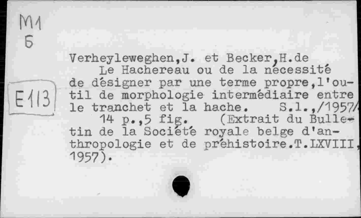 ﻿Verheyleweghen,J. et BeckerjH.de
Le Hachereau ou de la nécessité de désigner par une terme propre,l’outil de morphologie intermédiaire entre le tranchet et la hache.	S.1.,/1957/
14 p.,5 fig. (Extrait du Bulle*-tin de la Société royale belge d’anthropologie et de préhistoire.T.IXVIII. 1957).